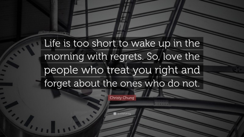 Christy Chung Quote: “Life is too short to wake up in the morning with regrets. So, love the people who treat you right and forget about the ones who do not.”
