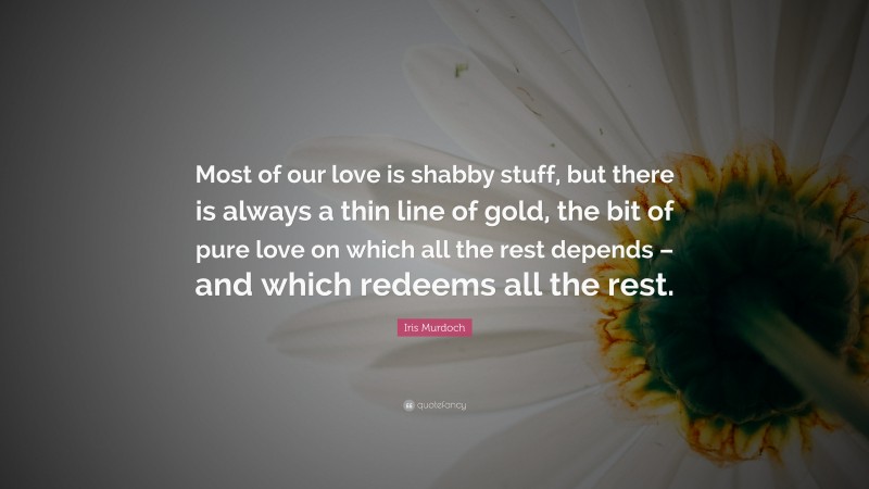 Iris Murdoch Quote: “Most of our love is shabby stuff, but there is always a thin line of gold, the bit of pure love on which all the rest depends – and which redeems all the rest.”