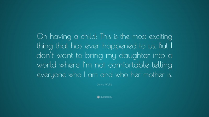 Jenna Wolfe Quote: “On having a child: This is the most exciting thing that has ever happened to us. But I don’t want to bring my daughter into a world where I’m not comfortable telling everyone who I am and who her mother is.”