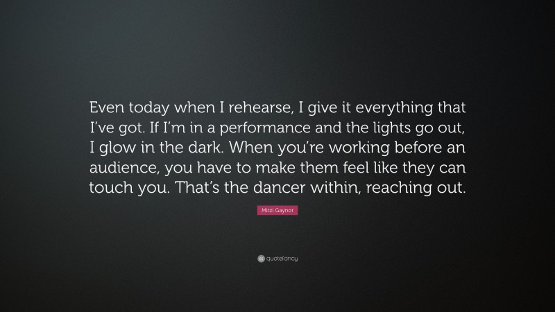 Mitzi Gaynor Quote: “Even today when I rehearse, I give it everything that I’ve got. If I’m in a performance and the lights go out, I glow in the dark. When you’re working before an audience, you have to make them feel like they can touch you. That’s the dancer within, reaching out.”