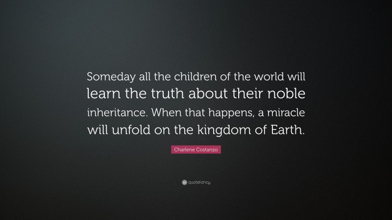 Charlene Costanzo Quote: “Someday all the children of the world will learn the truth about their noble inheritance. When that happens, a miracle will unfold on the kingdom of Earth.”
