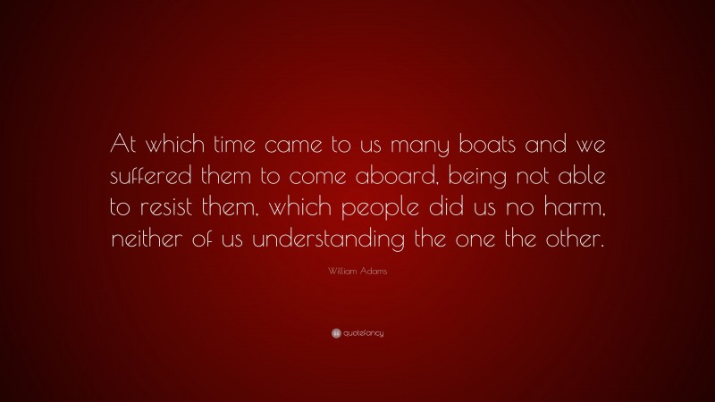 William Adams Quote: “At which time came to us many boats and we suffered them to come aboard, being not able to resist them, which people did us no harm, neither of us understanding the one the other.”