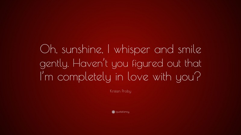 Kristen Proby Quote: “Oh, sunshine, I whisper and smile gently. Haven’t you figured out that I’m completely in love with you?”