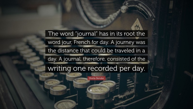 Sheila Bender Quote: “The word “journal” has in its root the word jour, French for day. A journey was the distance that could be traveled in a day. A journal, therefore, consisted of the writing one recorded per day.”