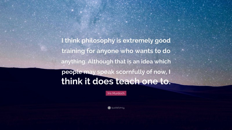 Iris Murdoch Quote: “I think philosophy is extremely good training for anyone who wants to do anything. Although that is an idea which people may speak scornfully of now, I think it does teach one to.”