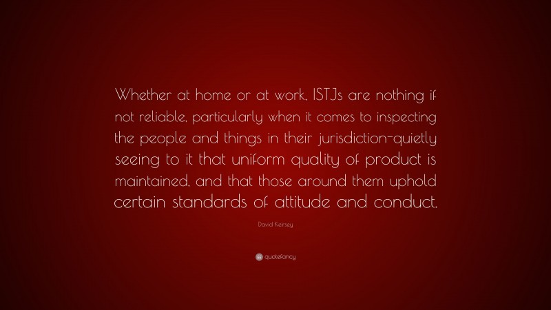 David Keirsey Quote: “Whether at home or at work, ISTJs are nothing if not reliable, particularly when it comes to inspecting the people and things in their jurisdiction-quietly seeing to it that uniform quality of product is maintained, and that those around them uphold certain standards of attitude and conduct.”