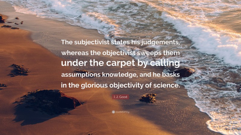 I. J. Good Quote: “The subjectivist states his judgements, whereas the objectivist sweeps them under the carpet by calling assumptions knowledge, and he basks in the glorious objectivity of science.”