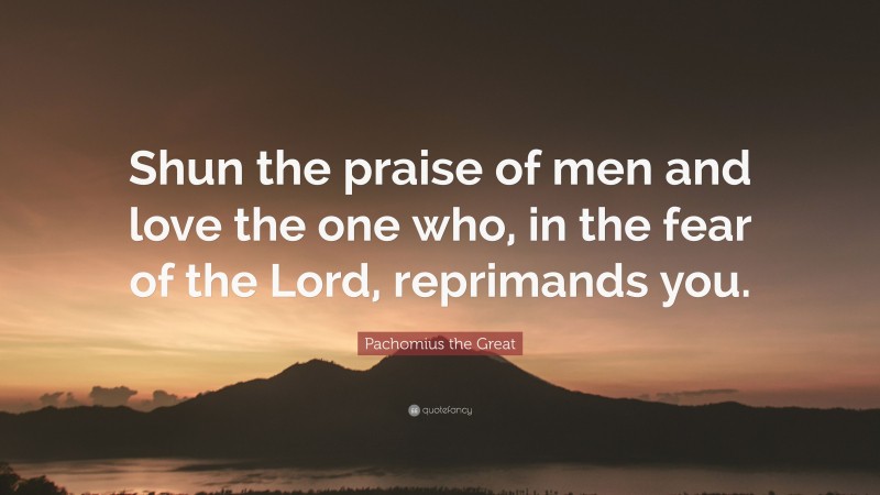Pachomius the Great Quote: “Shun the praise of men and love the one who, in the fear of the Lord, reprimands you.”
