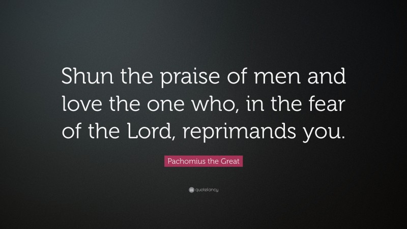 Pachomius the Great Quote: “Shun the praise of men and love the one who, in the fear of the Lord, reprimands you.”