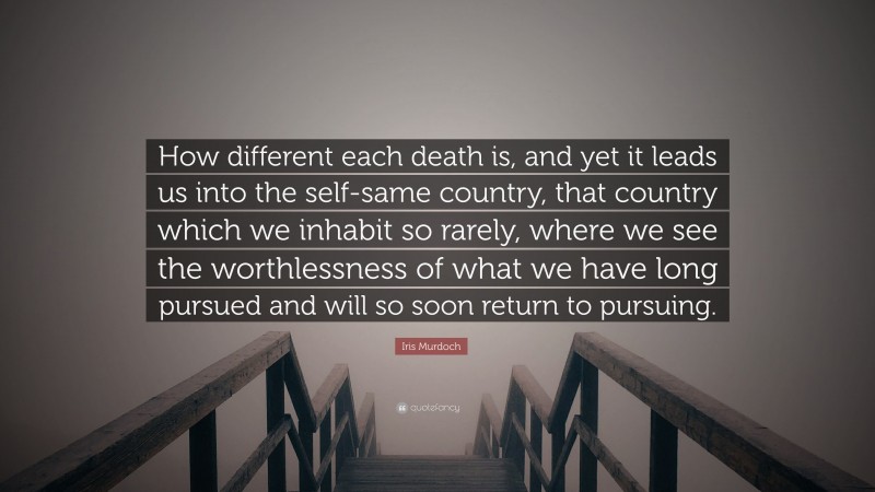 Iris Murdoch Quote: “How different each death is, and yet it leads us into the self-same country, that country which we inhabit so rarely, where we see the worthlessness of what we have long pursued and will so soon return to pursuing.”