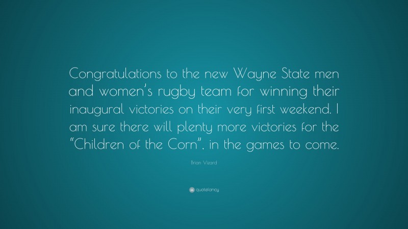 Brian Vizard Quote: “Congratulations to the new Wayne State men and women’s rugby team for winning their inaugural victories on their very first weekend. I am sure there will plenty more victories for the “Children of the Corn”, in the games to come.”