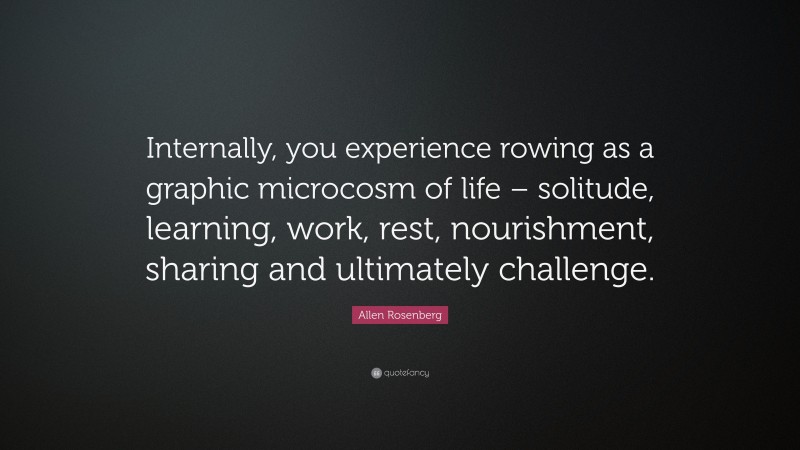 Allen Rosenberg Quote: “Internally, you experience rowing as a graphic microcosm of life – solitude, learning, work, rest, nourishment, sharing and ultimately challenge.”
