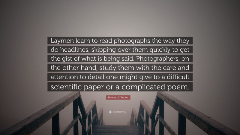 Howard S. Becker Quote: “Laymen learn to read photographs the way they do headlines, skipping over them quickly to get the gist of what is being said. Photographers, on the other hand, study them with the care and attention to detail one might give to a difficult scientific paper or a complicated poem.”