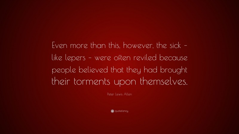 Peter Lewis Allen Quote: “Even more than this, however, the sick – like lepers – were often reviled because people believed that they had brought their torments upon themselves.”