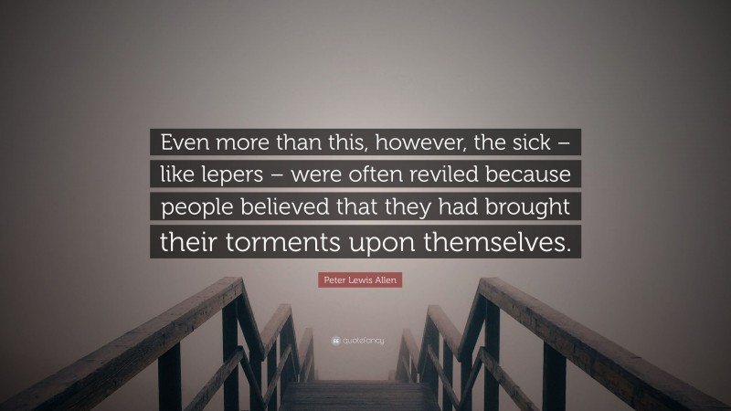 Peter Lewis Allen Quote: “Even more than this, however, the sick – like lepers – were often reviled because people believed that they had brought their torments upon themselves.”