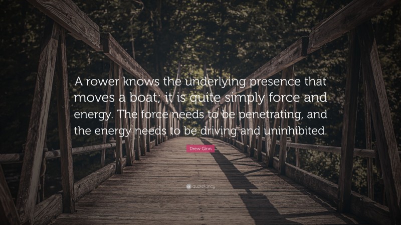 Drew Ginn Quote: “A rower knows the underlying presence that moves a boat; it is quite simply force and energy. The force needs to be penetrating, and the energy needs to be driving and uninhibited.”