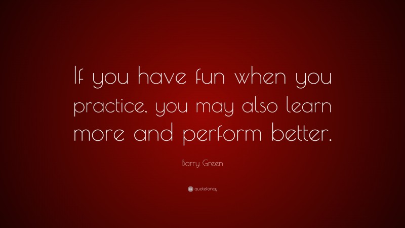 Barry Green Quote: “If you have fun when you practice, you may also learn more and perform better.”
