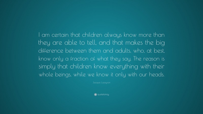 Jacques Lusseyran Quote: “I am certain that children always know more than they are able to tell, and that makes the big difference between them and adults, who, at best, know only a fraction of what they say. The reason is simply that children know everything with their whole beings, while we know it only with our heads.”