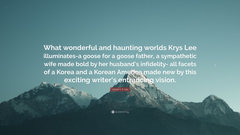 Janice Y. K. Lee Quote: “What wonderful and haunting worlds Krys Lee illuminates-a goose for a goose father, a sympathetic wife made bold by her husband’s infidelity- all facets of a Korea and a Korean America made new by this exciting writer’s entrancing vision.”