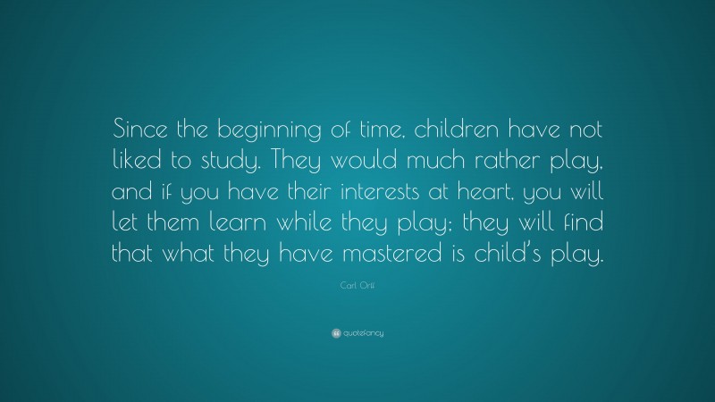 Carl Orff Quote: “Since the beginning of time, children have not liked to study. They would much rather play, and if you have their interests at heart, you will let them learn while they play; they will find that what they have mastered is child’s play.”