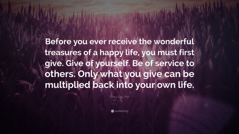 Mary Kay Ash Quote: “Before you ever receive the wonderful treasures of a happy life, you must first give. Give of yourself. Be of service to others. Only what you give can be multiplied back into your own life.”