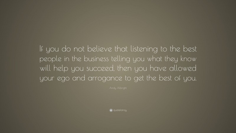 Andy Albright Quote: “If you do not believe that listening to the best people in the business telling you what they know will help you succeed, then you have allowed your ego and arrogance to get the best of you.”