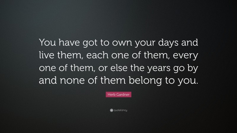 Herb Gardner Quote: “You have got to own your days and live them, each one of them, every one of them, or else the years go by and none of them belong to you.”