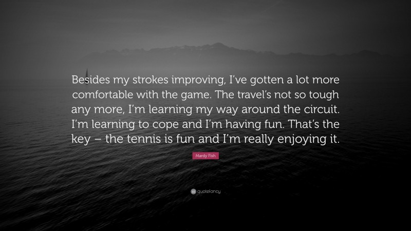 Mardy Fish Quote: “Besides my strokes improving, I’ve gotten a lot more comfortable with the game. The travel’s not so tough any more, I’m learning my way around the circuit. I’m learning to cope and I’m having fun. That’s the key – the tennis is fun and I’m really enjoying it.”