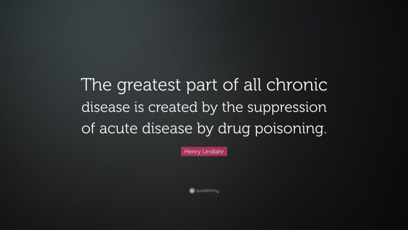 Henry Lindlahr Quote: “The greatest part of all chronic disease is created by the suppression of acute disease by drug poisoning.”