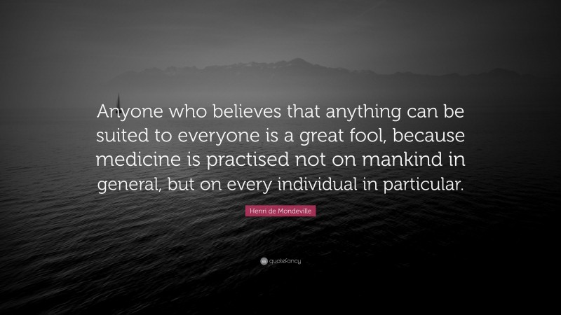 Henri de Mondeville Quote: “Anyone who believes that anything can be suited to everyone is a great fool, because medicine is practised not on mankind in general, but on every individual in particular.”