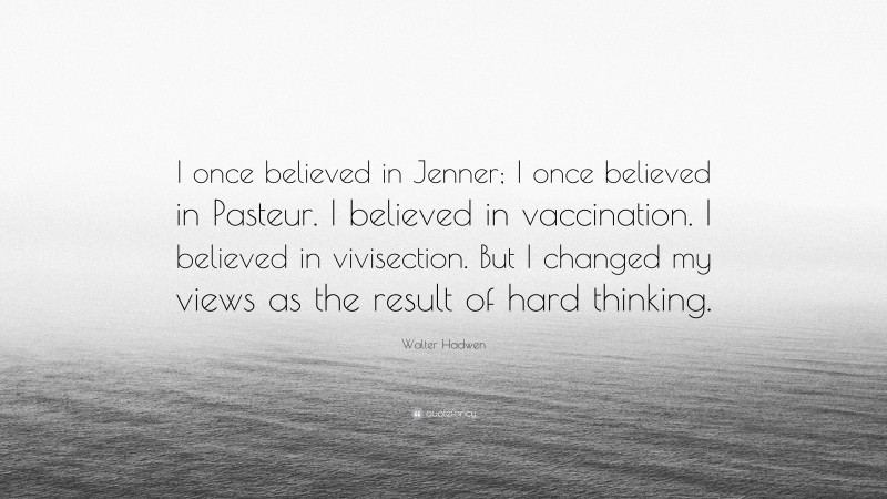 Walter Hadwen Quote: “I once believed in Jenner; I once believed in Pasteur. I believed in vaccination. I believed in vivisection. But I changed my views as the result of hard thinking.”