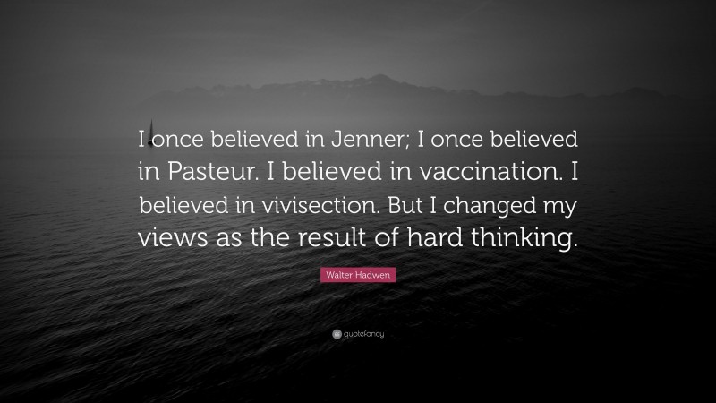 Walter Hadwen Quote: “I once believed in Jenner; I once believed in Pasteur. I believed in vaccination. I believed in vivisection. But I changed my views as the result of hard thinking.”