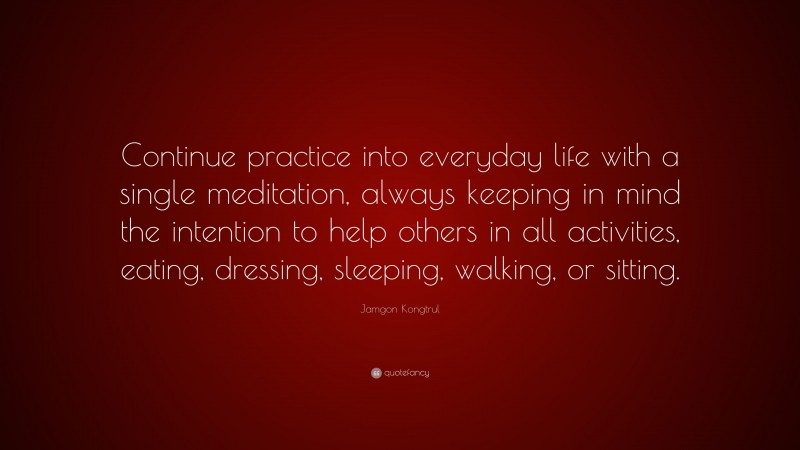 Jamgon Kongtrul Quote: “Continue practice into everyday life with a single meditation, always keeping in mind the intention to help others in all activities, eating, dressing, sleeping, walking, or sitting.”