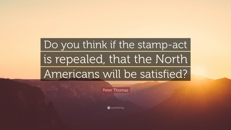 Peter Thomas Quote: “Do you think if the stamp-act is repealed, that the North Americans will be satisfied?”