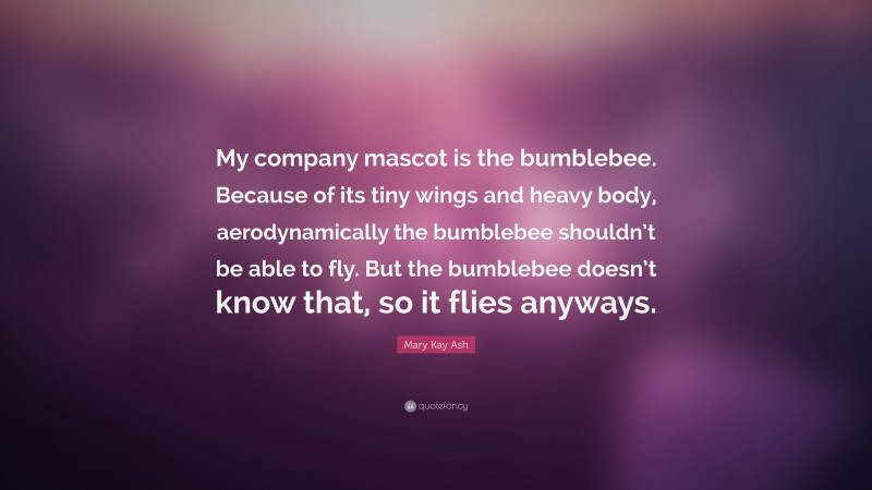 Mary Kay Ash Quote: “My company mascot is the bumblebee. Because of its tiny wings and heavy body, aerodynamically the bumblebee shouldn’t be able to fly. But the bumblebee doesn’t know that, so it flies anyways.”