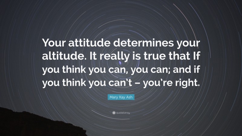 Mary Kay Ash Quote: “Your attitude determines your altitude. It really is true that If you think you can, you can; and if you think you can’t – you’re right.”