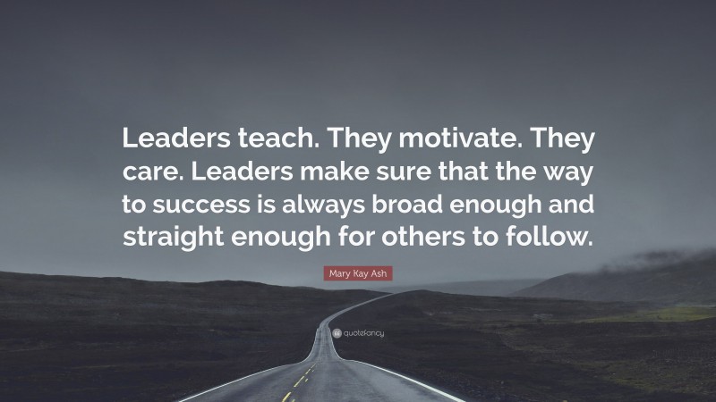 Mary Kay Ash Quote: “Leaders teach. They motivate. They care. Leaders make sure that the way to success is always broad enough and straight enough for others to follow.”