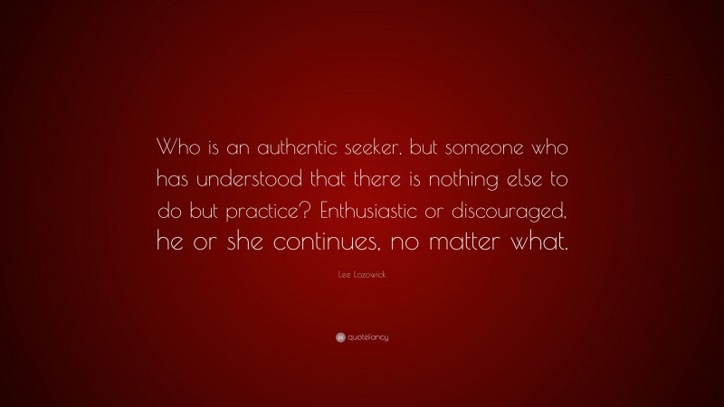 Lee Lozowick Quote: “Who is an authentic seeker, but someone who has understood that there is nothing else to do but practice? Enthusiastic or discouraged, he or she continues, no matter what.”