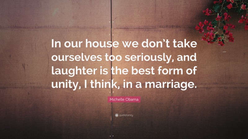 Michelle Obama Quote: “In our house we don’t take ourselves too seriously, and laughter is the best form of unity, I think, in a marriage.”