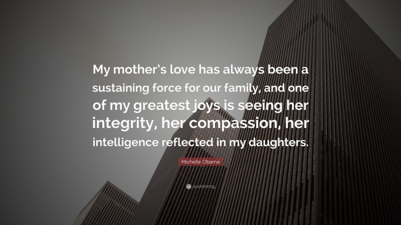Michelle Obama Quote: “My mother’s love has always been a sustaining force for our family, and one of my greatest joys is seeing her integrity, her compassion, her intelligence reflected in my daughters.”