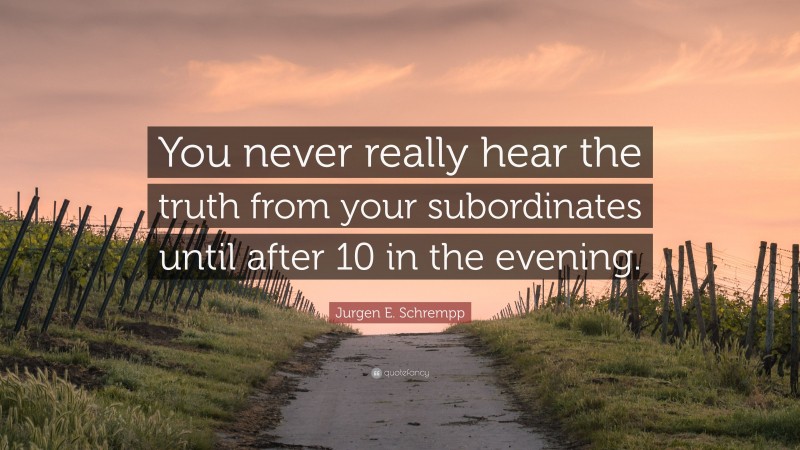 Jurgen E. Schrempp Quote: “You never really hear the truth from your subordinates until after 10 in the evening.”
