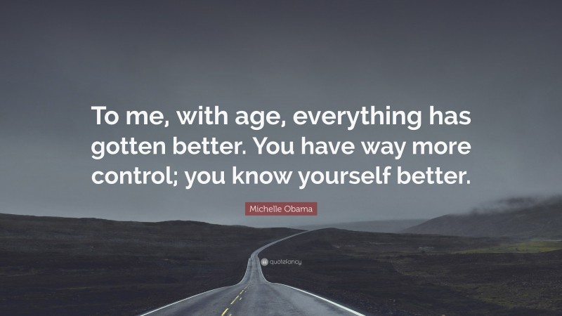 Michelle Obama Quote: “To me, with age, everything has gotten better. You have way more control; you know yourself better.”