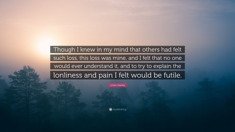 Linda Hawley Quote: “Though I knew in my mind that others had felt such loss, this loss was mine, and I felt that no one would ever understand it, and to try to explain the lonliness and pain I felt would be futile.”