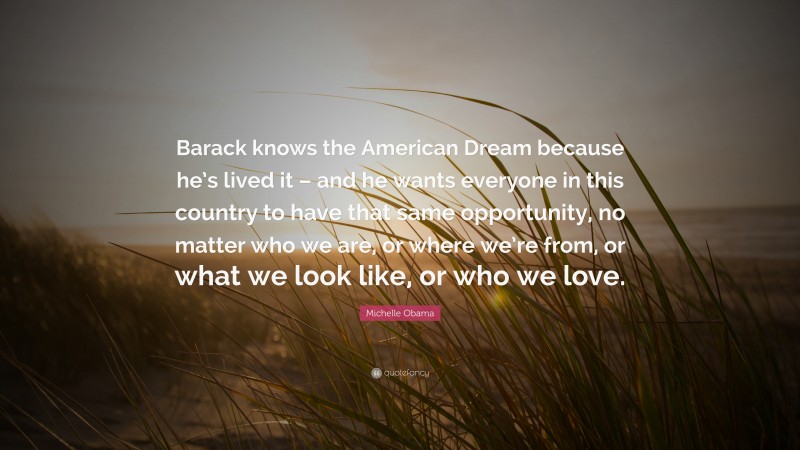 Michelle Obama Quote: “Barack knows the American Dream because he’s lived it – and he wants everyone in this country to have that same opportunity, no matter who we are, or where we’re from, or what we look like, or who we love.”