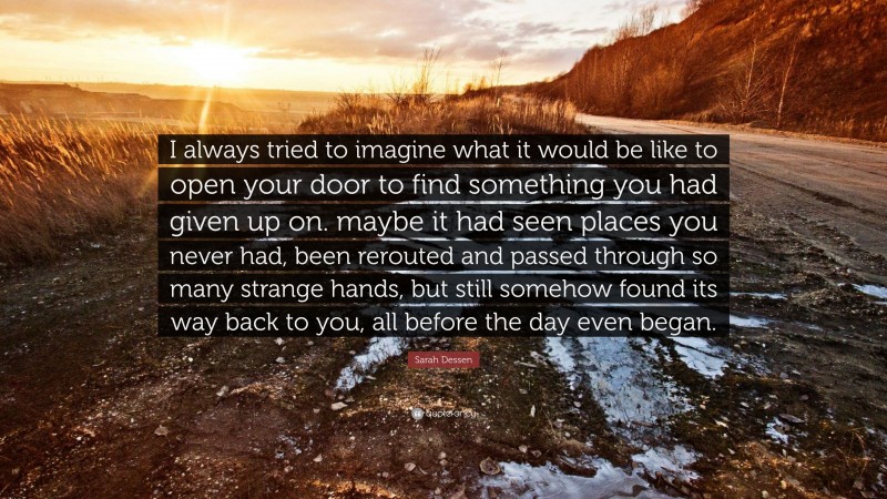 Sarah Dessen Quote: “I always tried to imagine what it would be like to open your door to find something you had given up on. maybe it had seen places you never had, been rerouted and passed through so many strange hands, but still somehow found its way back to you, all before the day even began.”