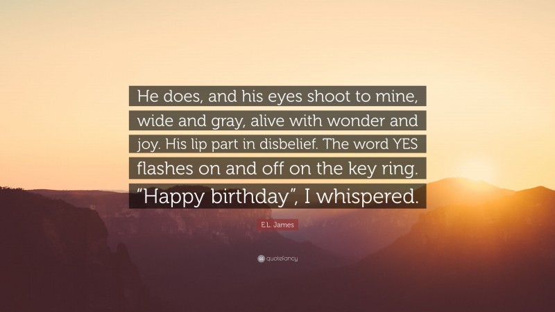 E.L. James Quote: “He does, and his eyes shoot to mine, wide and gray, alive with wonder and joy. His lip part in disbelief. The word YES flashes on and off on the key ring. “Happy birthday”, I whispered.”