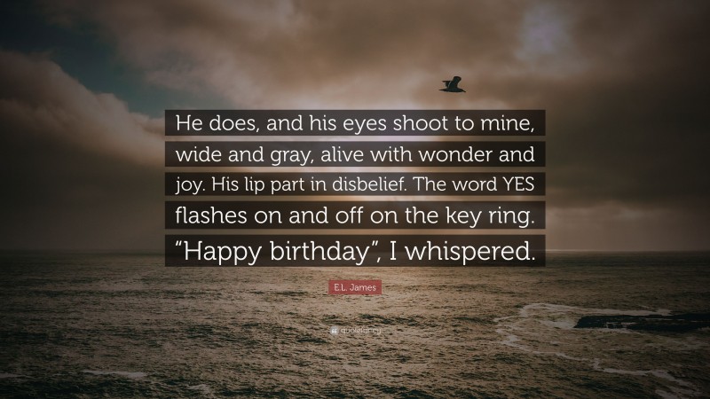 E.L. James Quote: “He does, and his eyes shoot to mine, wide and gray, alive with wonder and joy. His lip part in disbelief. The word YES flashes on and off on the key ring. “Happy birthday”, I whispered.”