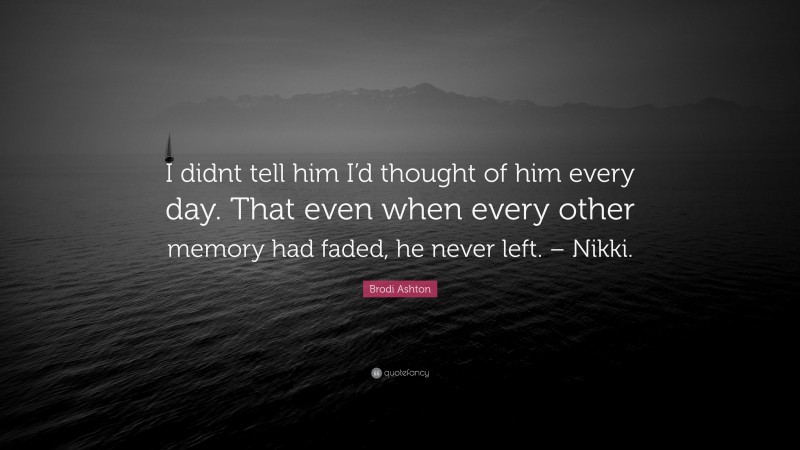 Brodi Ashton Quote: “I didnt tell him I’d thought of him every day. That even when every other memory had faded, he never left. – Nikki.”