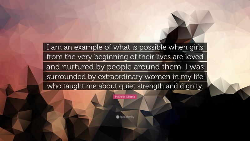 Michelle Obama Quote: “I am an example of what is possible when girls from the very beginning of their lives are loved and nurtured by people around them. I was surrounded by extraordinary women in my life who taught me about quiet strength and dignity.”