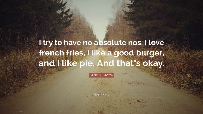 Michelle Obama Quote: “I try to have no absolute nos. I love french fries, I like a good burger, and I like pie. And that’s okay.”